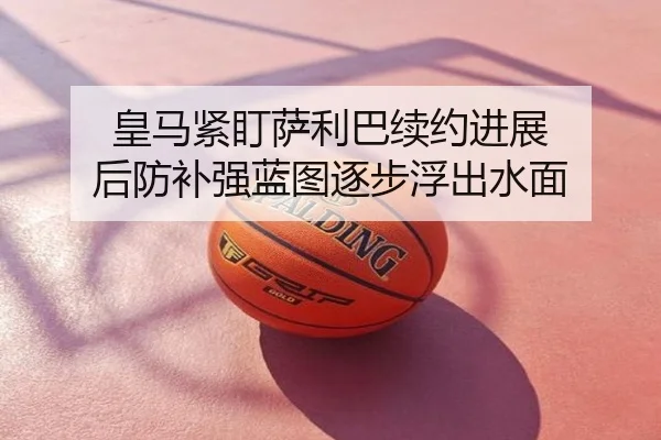 皇马紧盯萨利巴续约进展 后防补强蓝图逐步浮出水面