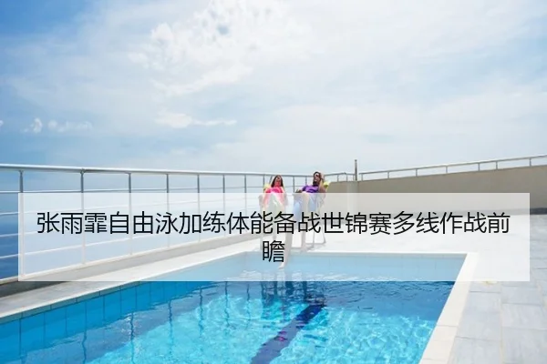 张雨霏自由泳加练体能备战世锦赛多线作战前瞻