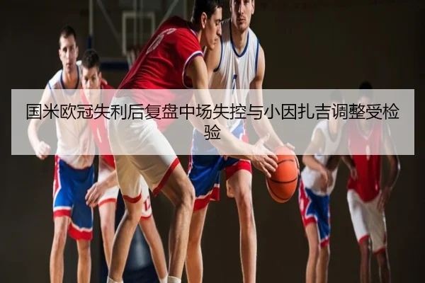 国米欧冠失利后复盘中场失控与小因扎吉调整受检验