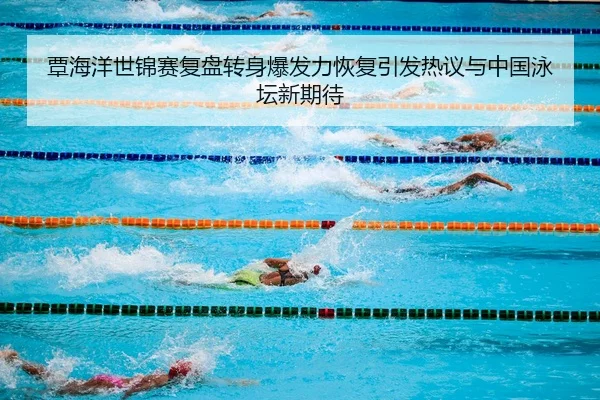 覃海洋世锦赛复盘转身爆发力恢复引发热议与中国泳坛新期待