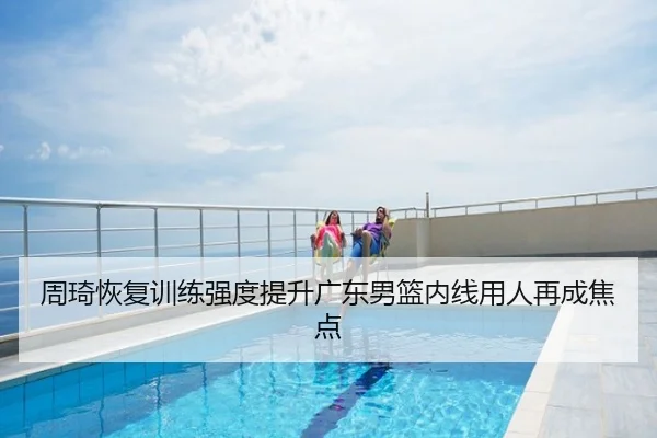 周琦恢复训练强度提升广东男篮内线用人再成焦点