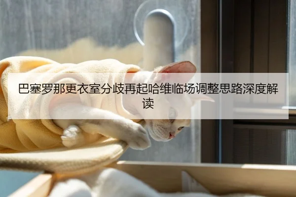巴塞罗那更衣室分歧再起哈维临场调整思路深度解读